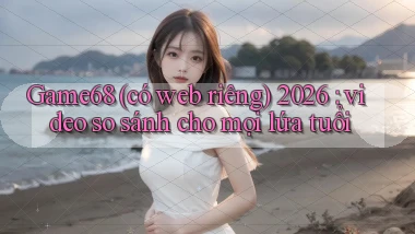 Game68 (có web riêng) 2026 video so sánh cho mọi lứa tuổi