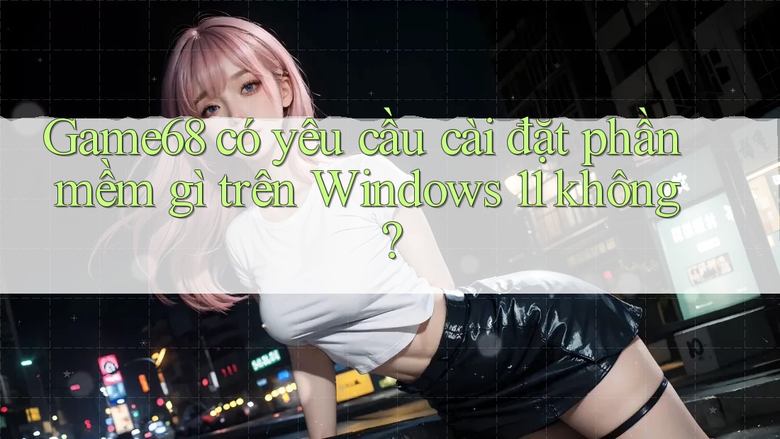 Game68 có yêu cầu cài đặt phần mềm gì trên Windows 11 không?