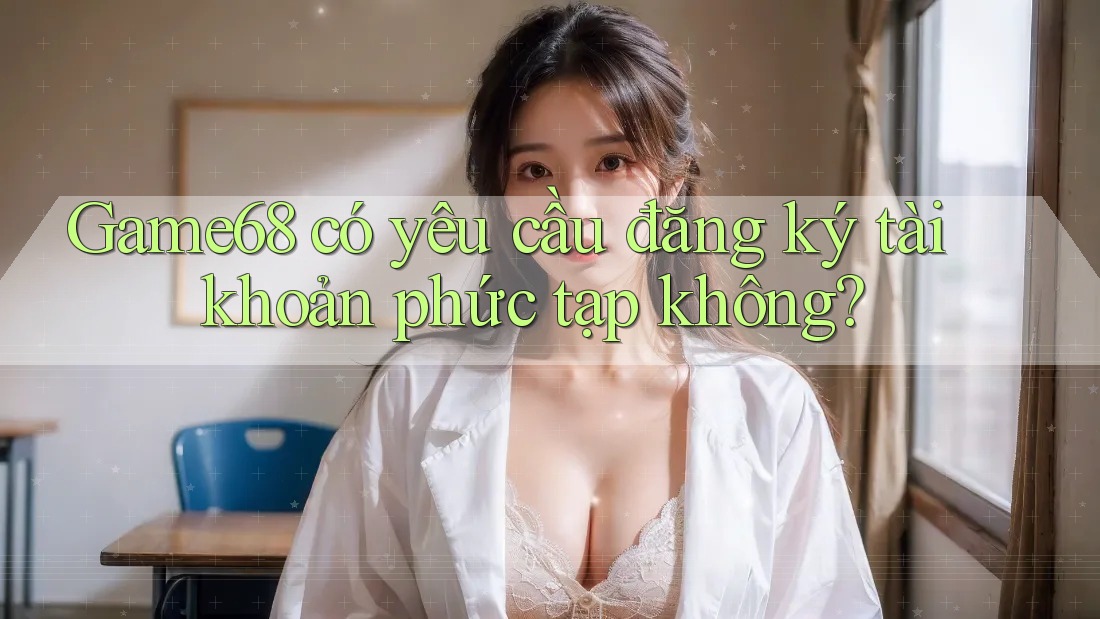 Game68 có yêu cầu đăng ký tài khoản phức tạp không?