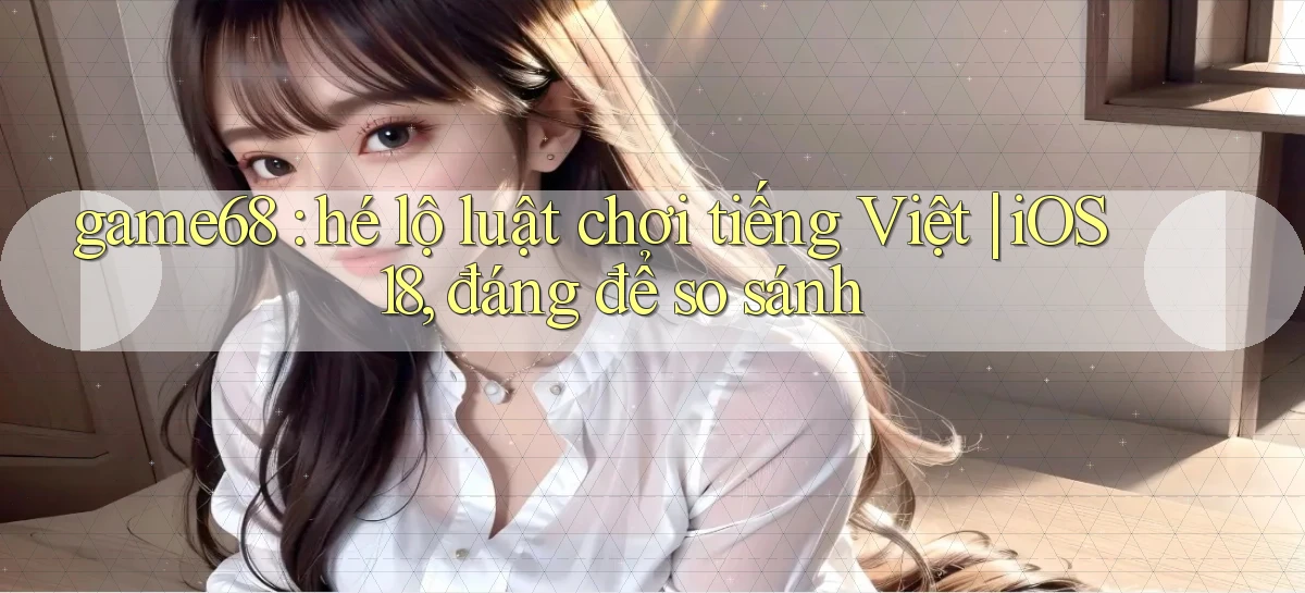 game68 hé lộ luật chơi tiếng Việt iOS 18, đáng để so sánh