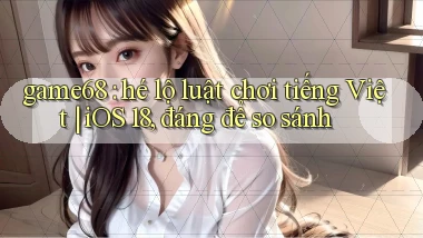 game68 hé lộ luật chơi tiếng Việt iOS 18, đáng để so sánh