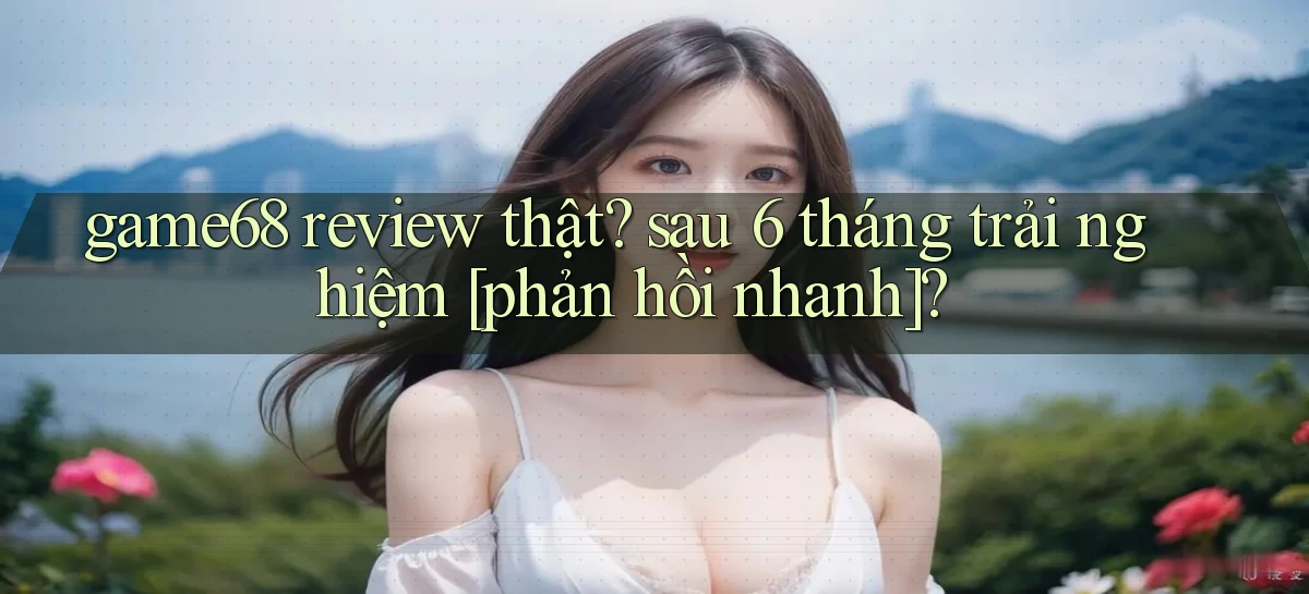 game68 review thật sau 6 tháng trải nghiệm [phản hồi nhanh]