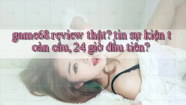 game68 review thật tin sự kiện toàn cầu, 24 giờ đầu tiên
