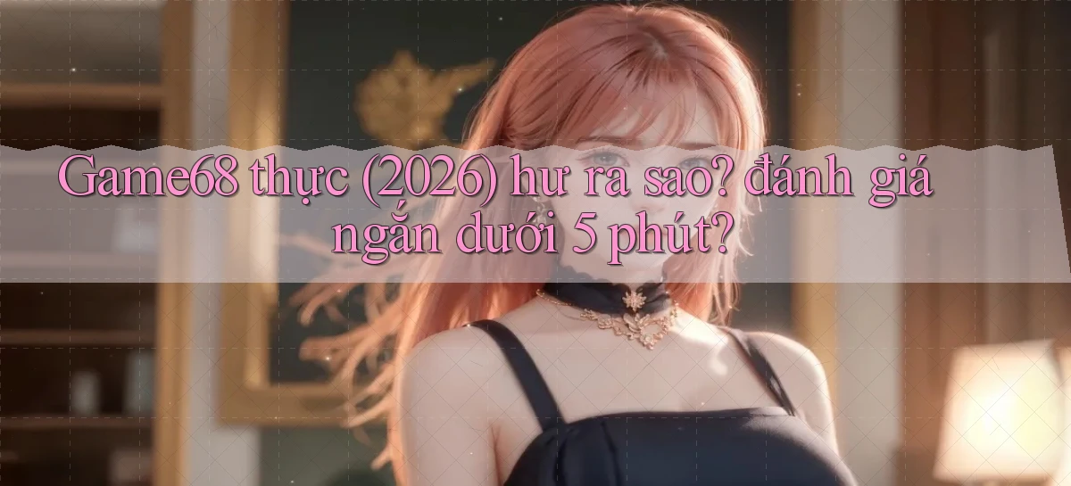 Game68 thực (2026) hư ra sao đánh giá ngắn dưới 5 phút