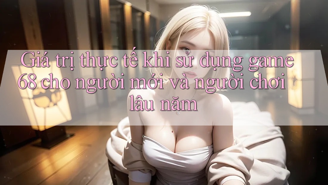 Giá trị thực tế khi sử dụng game68 cho người mới và người chơi lâu năm Giá trị thực tế khi sử dụng game68 cho người mới và người chơi lâu năm