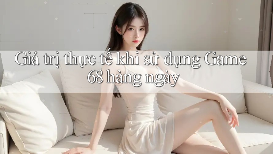 Giá trị thực tế khi sử dụng Game68 hàng ngày Giá trị thực tế khi sử dụng Game68 hàng ngày