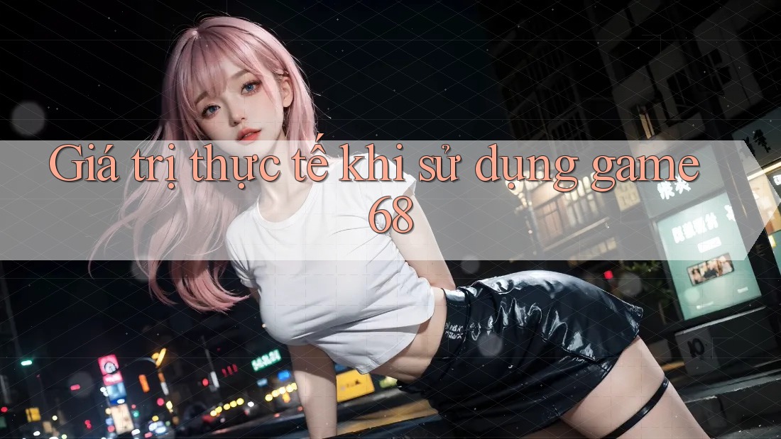Giá trị thực tế khi sử dụng game68