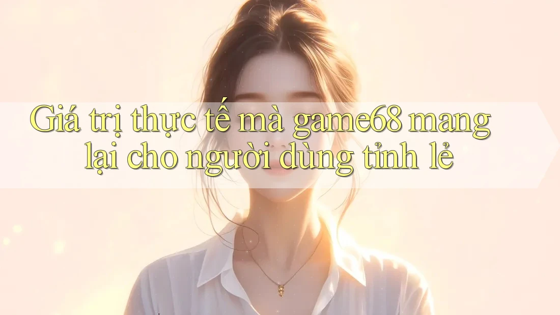 Giá trị thực tế mà game68 mang lại cho người dùng tỉnh lẻ