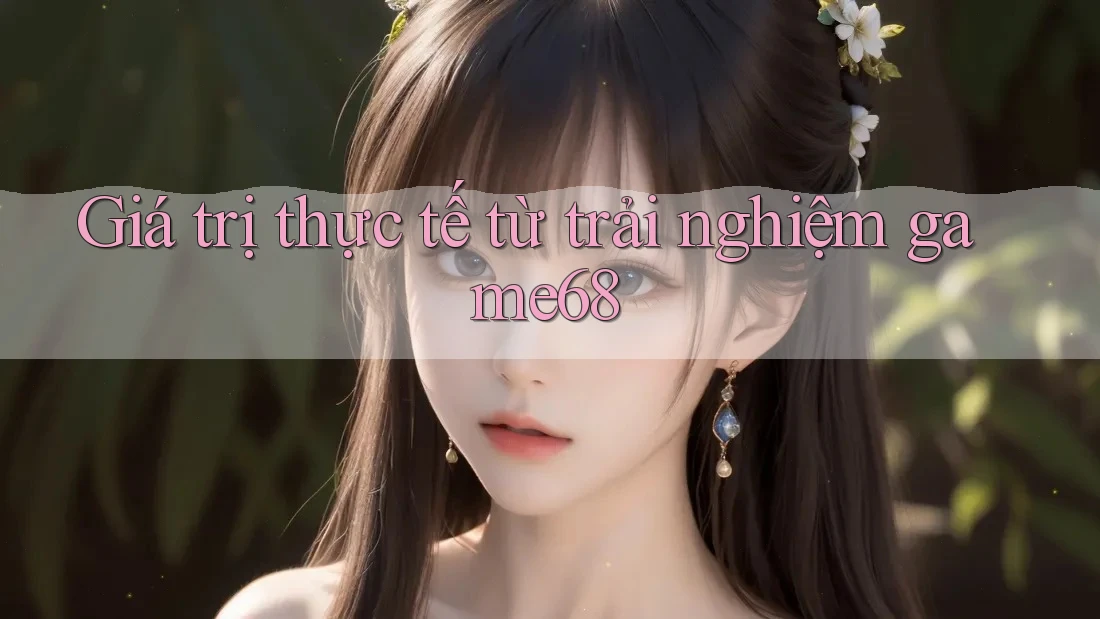 Giá trị thực tế từ trải nghiệm game68 Giá trị thực tế từ trải nghiệm game68