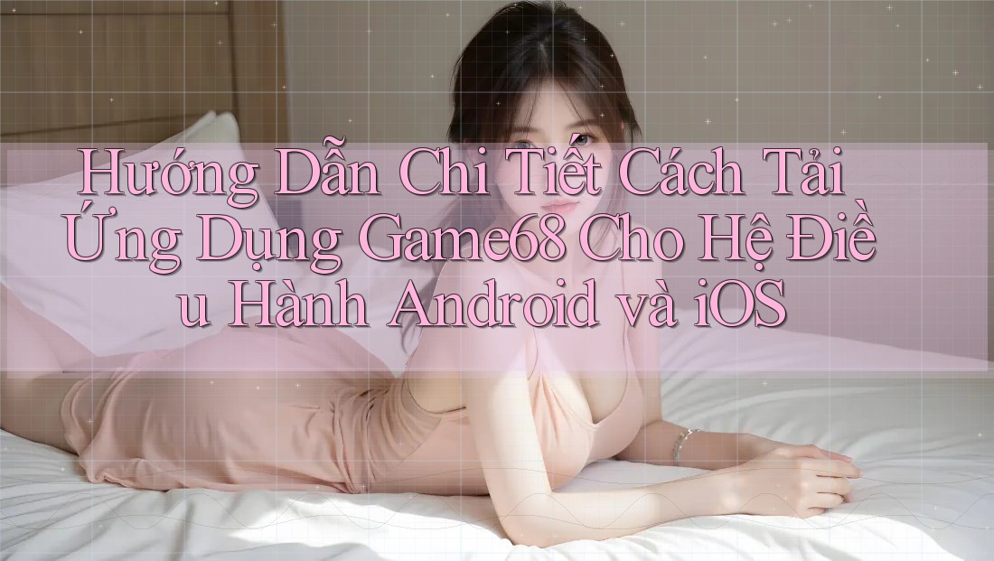 Hướng Dẫn Chi Tiết Cách Tải Ứng Dụng Game68 Cho Hệ Điều Hành Android và iOS