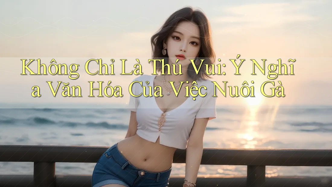 Không Chỉ Là Thú Vui: Ý Nghĩa Văn Hóa Của Việc Nuôi Gà