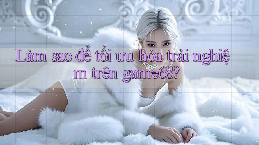 Làm sao để tối ưu hóa trải nghiệm trên game68?