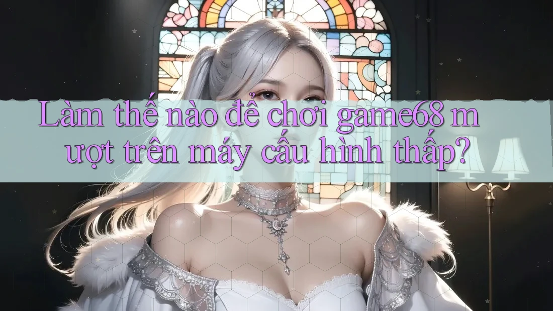 Làm thế nào để chơi game68 mượt trên máy cấu hình thấp? Làm thế nào để chơi game68 mượt trên máy cấu hình thấp?