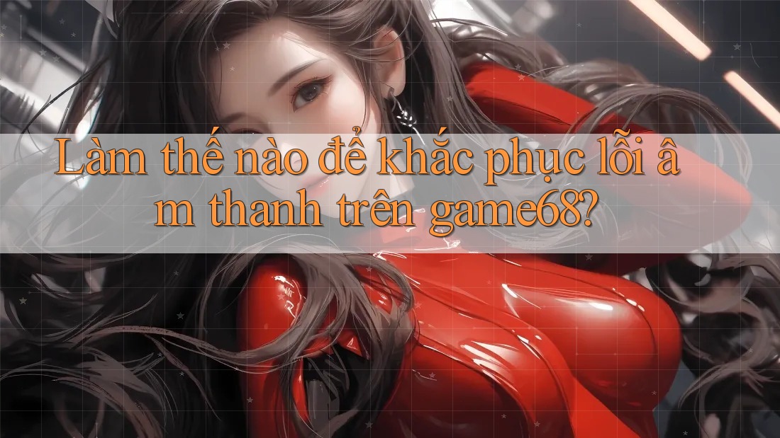 Làm thế nào để khắc phục lỗi âm thanh trên game68?
