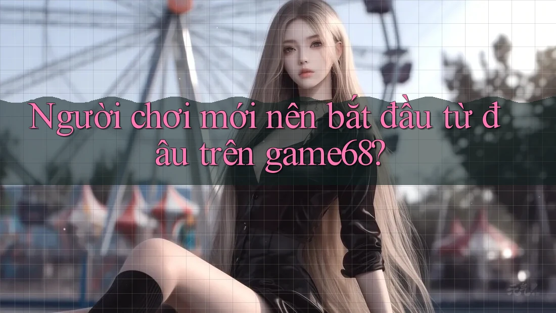 Người chơi mới nên bắt đầu từ đâu trên game68?