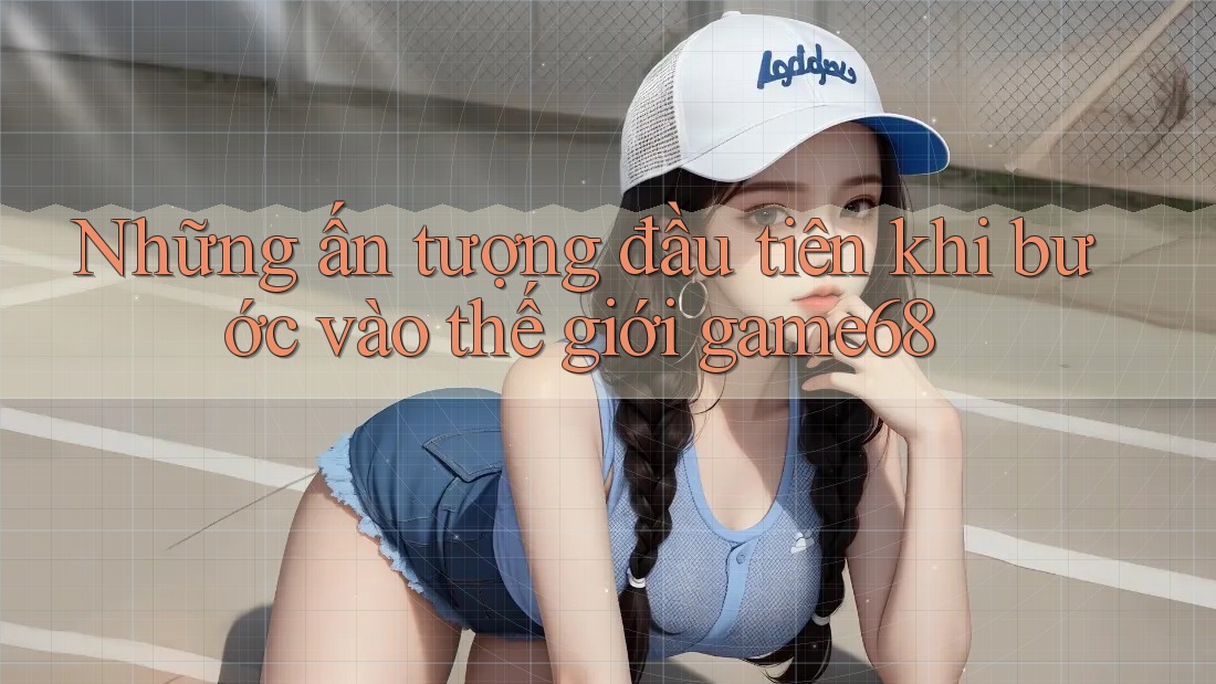 Những ấn tượng đầu tiên khi bước vào thế giới game68 Những ấn tượng đầu tiên khi bước vào thế giới game68