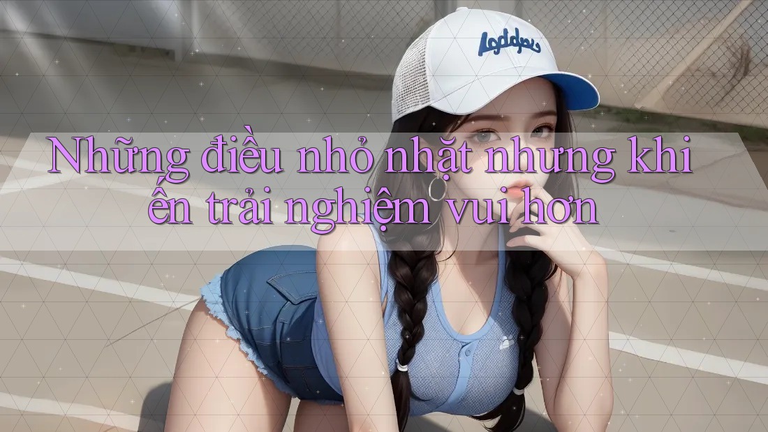 Những điều nhỏ nhặt nhưng khiến trải nghiệm vui hơn