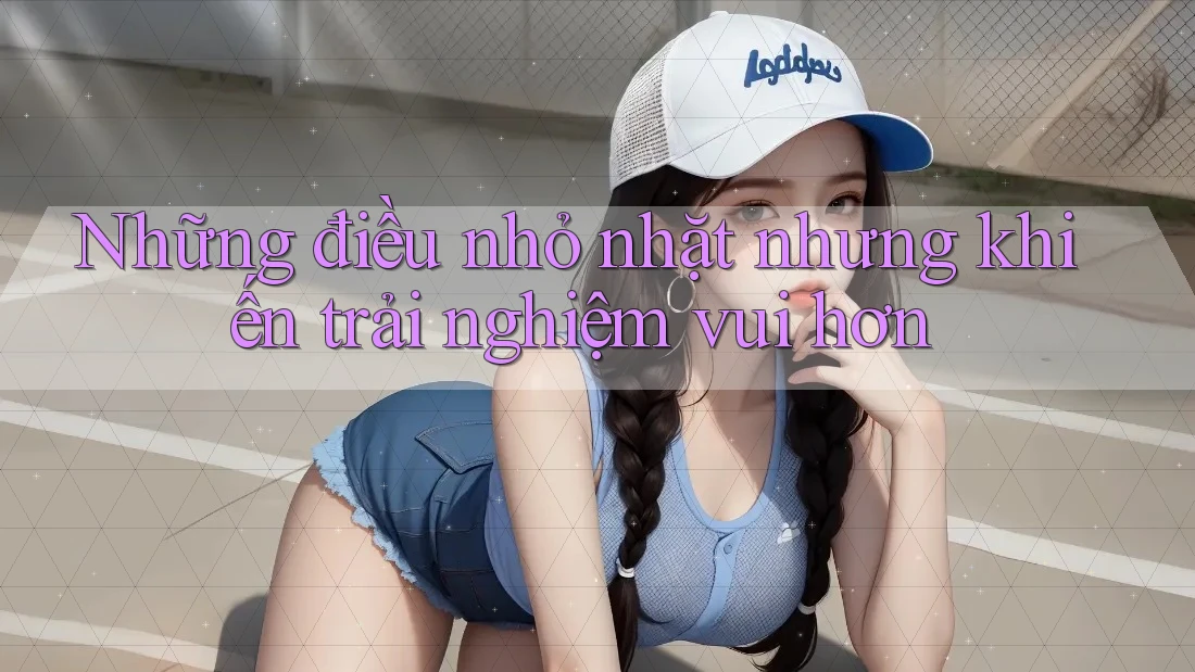 Những điều nhỏ nhặt nhưng khiến trải nghiệm vui hơn