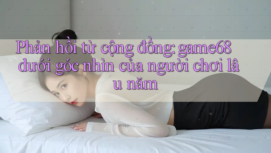 Phản hồi từ cộng đồng: game68 dưới góc nhìn của người chơi lâu năm Phản hồi từ cộng đồng: game68 dưới góc nhìn của người chơi lâu năm