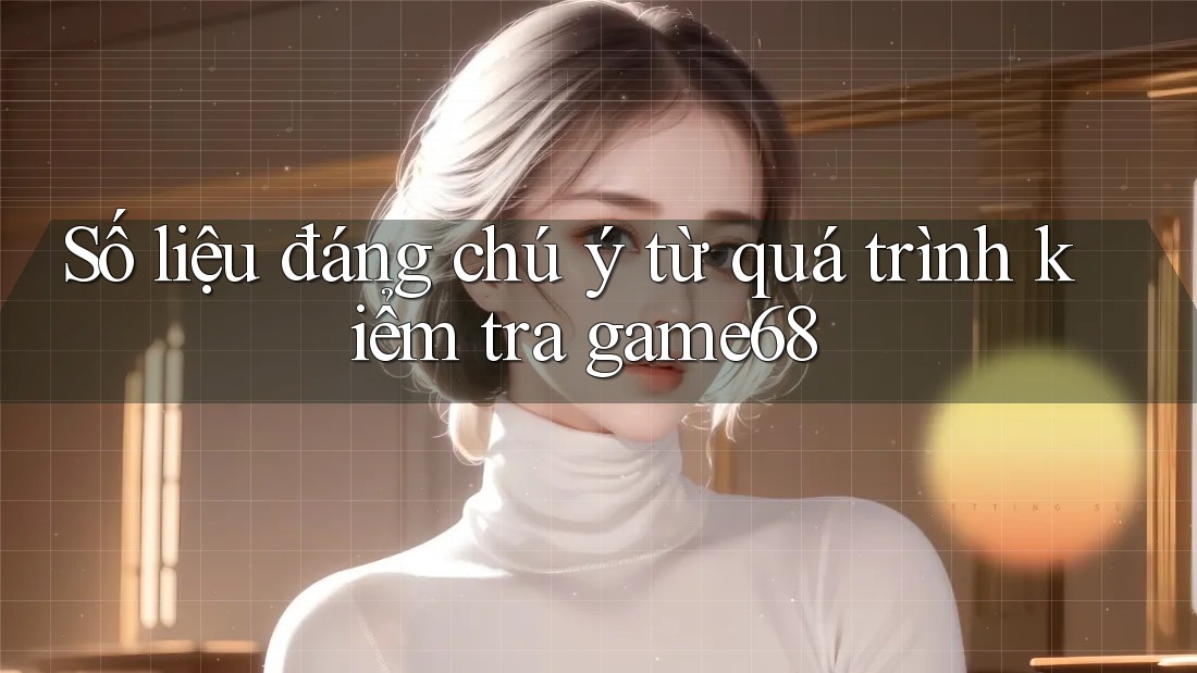 Số liệu đáng chú ý từ quá trình kiểm tra game68 Số liệu đáng chú ý từ quá trình kiểm tra game68
