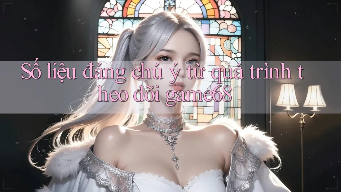 Số liệu đáng chú ý từ quá trình theo dõi game68