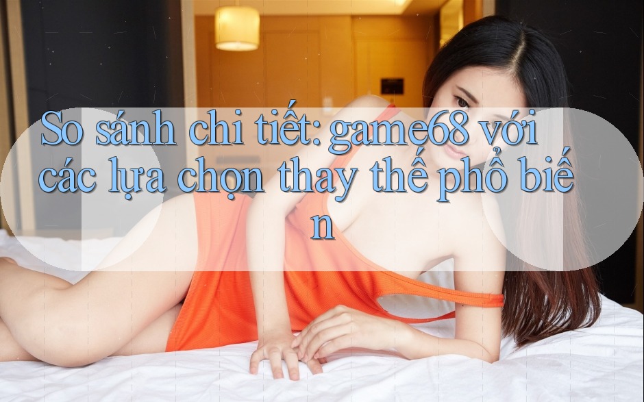 So sánh chi tiết game68 với các lựa chọn thay thế phổ biến