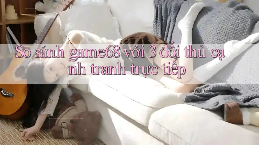 So sánh game68 với 3 đối thủ cạnh tranh trực tiếp