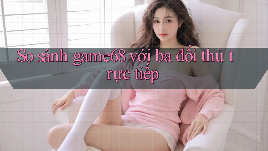 So sánh game68 với ba đối thủ trực tiếp