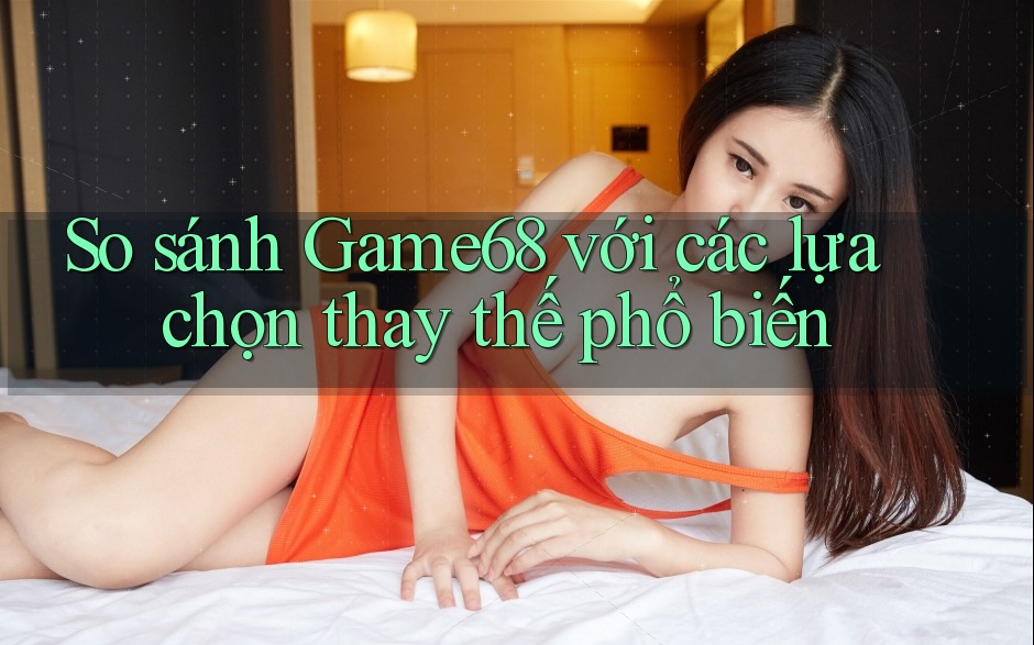 So sánh game68 với các lựa chọn thay thế phổ biến