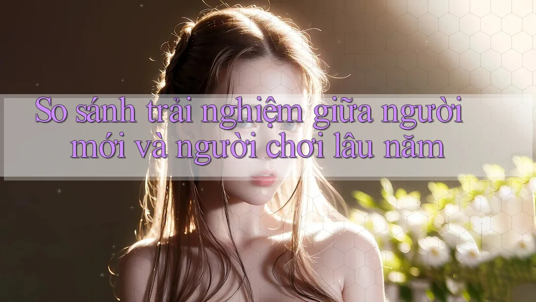 So sánh trải nghiệm giữa người mới và người chơi lâu năm So sánh trải nghiệm giữa người mới và người chơi lâu năm