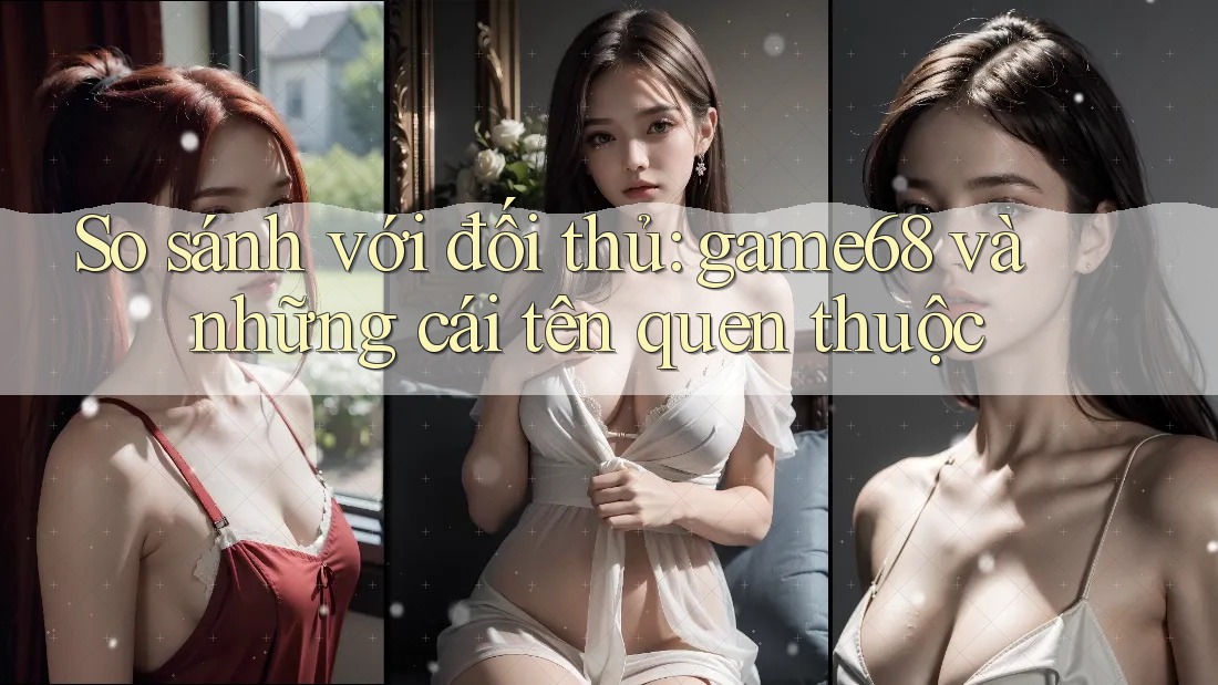 So sánh với đối thủ: game68 và những cái tên quen thuộc