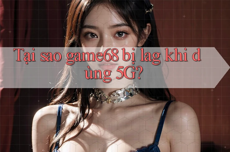 Tại sao game68 bị lag khi dùng 5G?