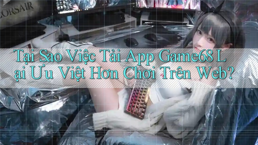 Tại Sao Việc Tải App Game68 Lại Ưu Việt Hơn Chơi Trên Web?