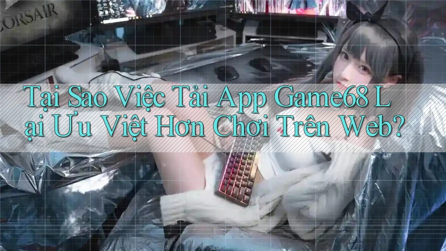 Tại Sao Việc Tải App Game68 Lại Ưu Việt Hơn Chơi Trên Web?