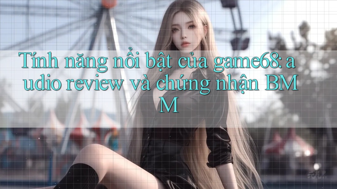 Tính năng nổi bật của game68: audio review và chứng nhận BMM Tính năng nổi bật của game68: audio review và chứng nhận BMM