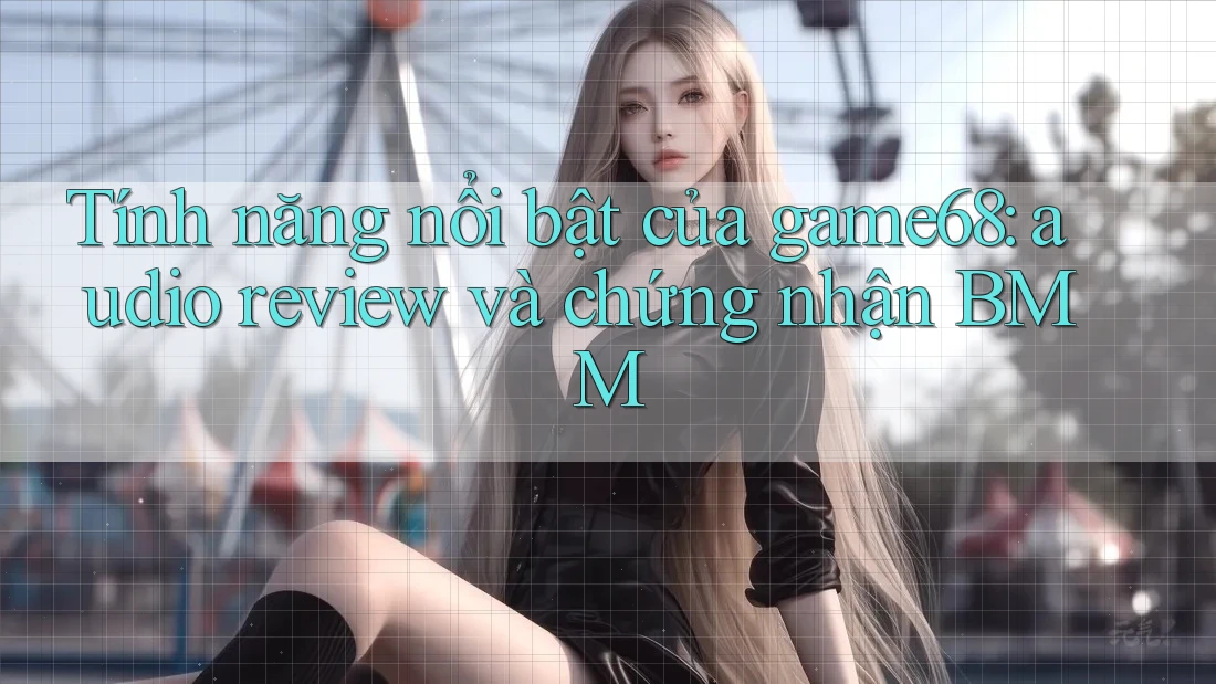 Tính năng nổi bật của game68: audio review và chứng nhận BMM