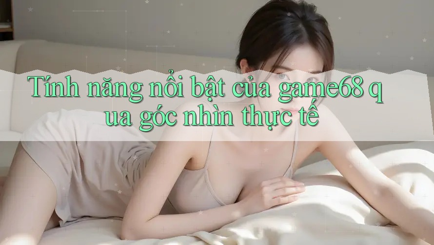 Tính năng nổi bật của game68 qua góc nhìn thực tế