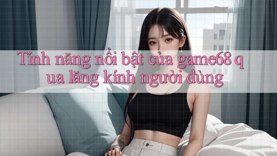 Tính năng nổi bật của game68 qua lăng kính người dùng