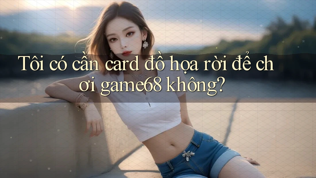 Tôi có cần card đồ họa rời để chơi game68 không?