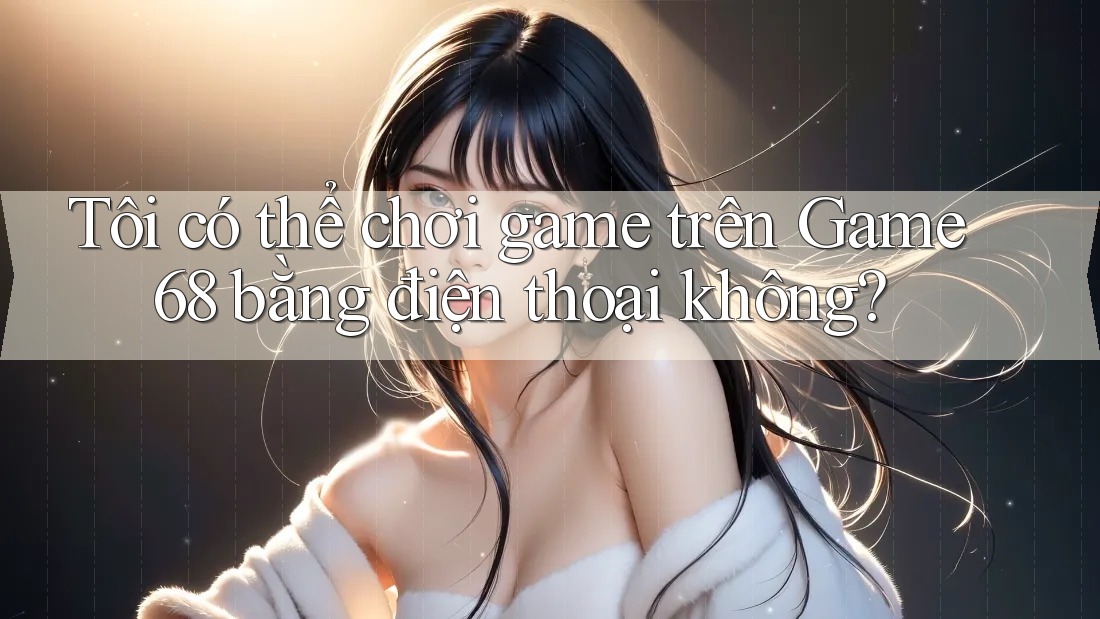 Tôi có thể chơi game trên Game68 bằng điện thoại không?