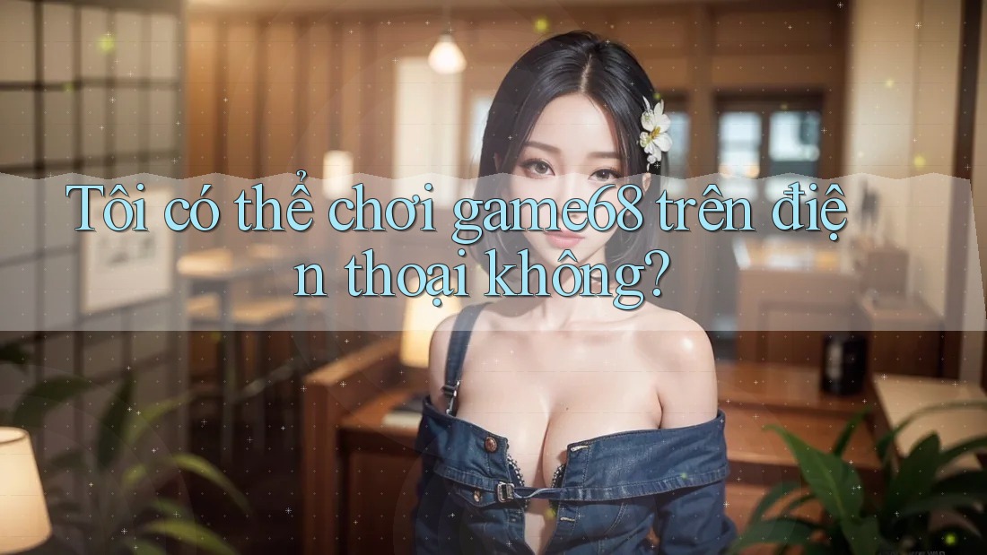 Tôi có thể chơi game68 trên điện thoại không? Tôi có thể chơi game68 trên điện thoại không?