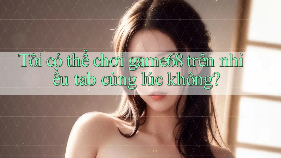 Tôi có thể chơi game68 trên nhiều tab cùng lúc không?