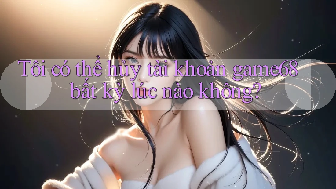 Tôi có thể hủy tài khoản game68 bất kỳ lúc nào không? Tôi có thể hủy tài khoản game68 bất kỳ lúc nào không?