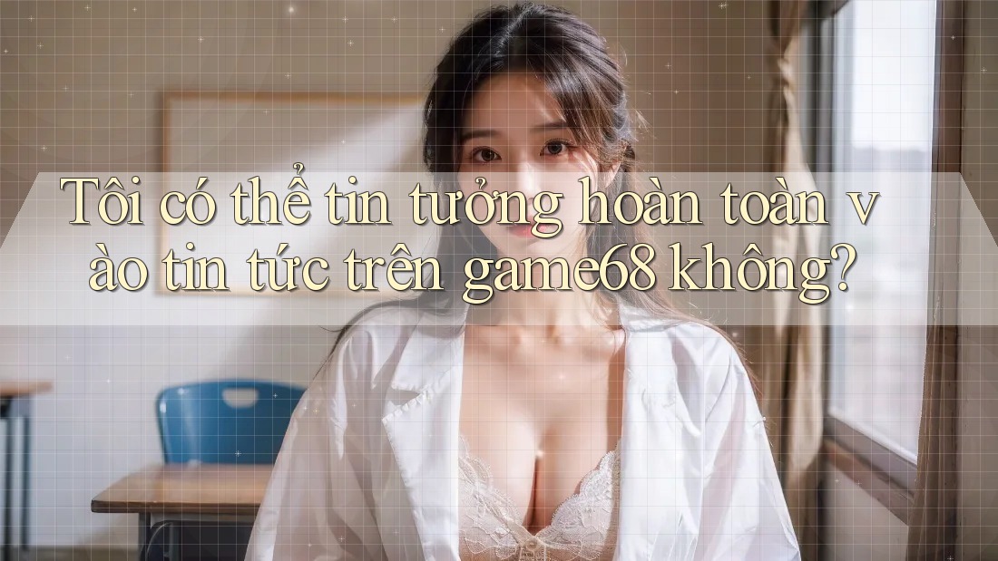 Tôi có thể tin tưởng hoàn toàn vào tin tức trên game68 không?