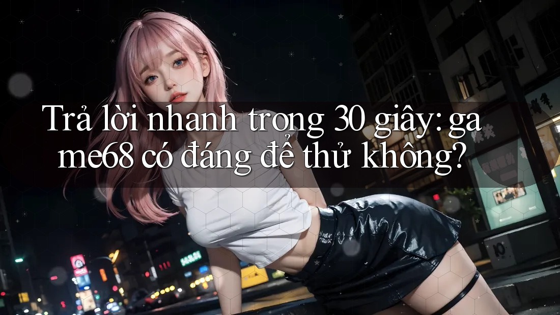 Trả lời nhanh trong 30 giây: game68 có đáng để thử không?