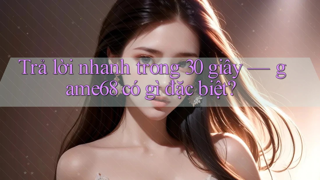 Trả lời nhanh trong 30 giây — game68 có gì đặc biệt? Trả lời nhanh trong 30 giây — game68 có gì đặc biệt?