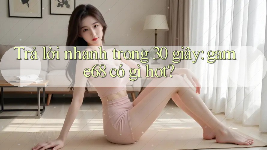 Trả lời nhanh trong 30 giây: game68 có gì hot?
