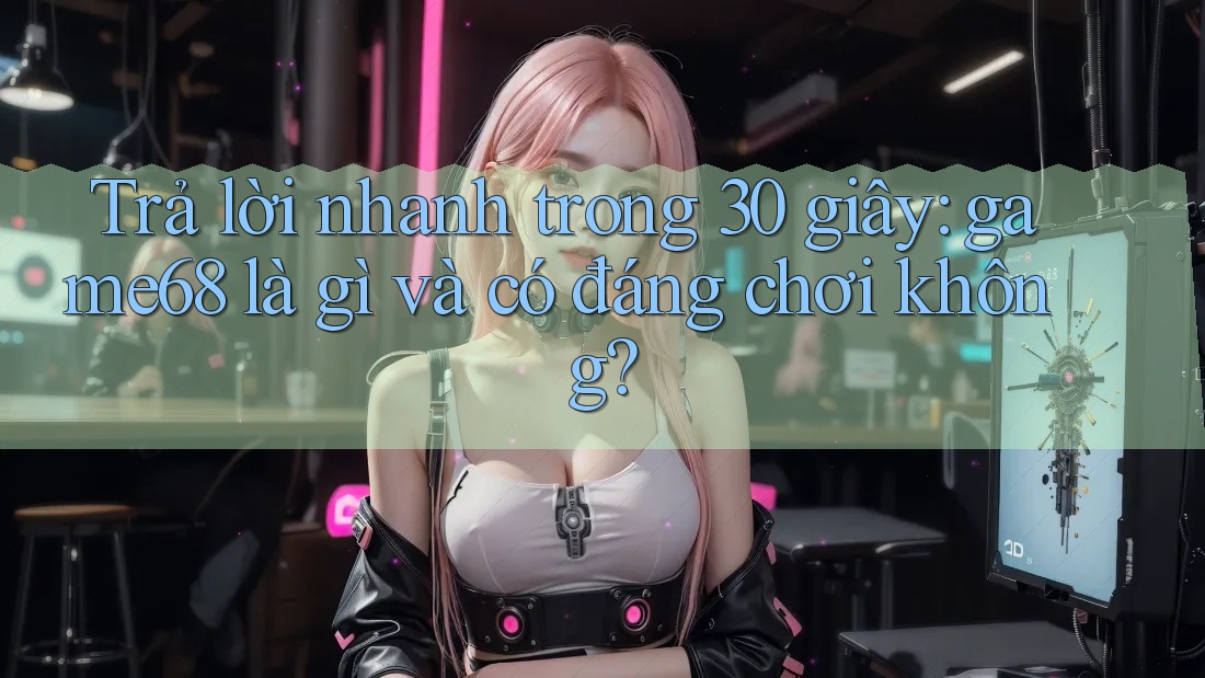 Trả lời nhanh trong 30 giây: game68 là gì và có đáng chơi không?