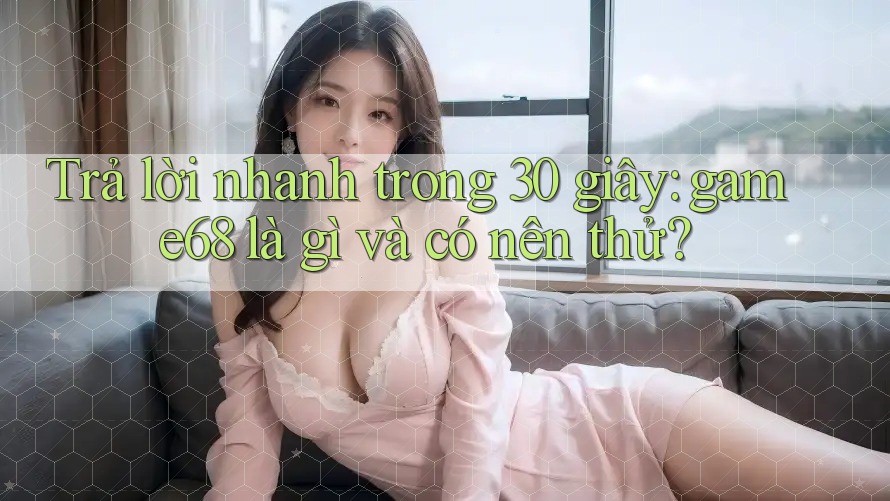 Trả lời nhanh trong 30 giây: game68 là gì và có nên thử?
