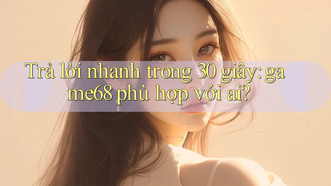 Trả lời nhanh trong 30 giây: game68 phù hợp với ai?